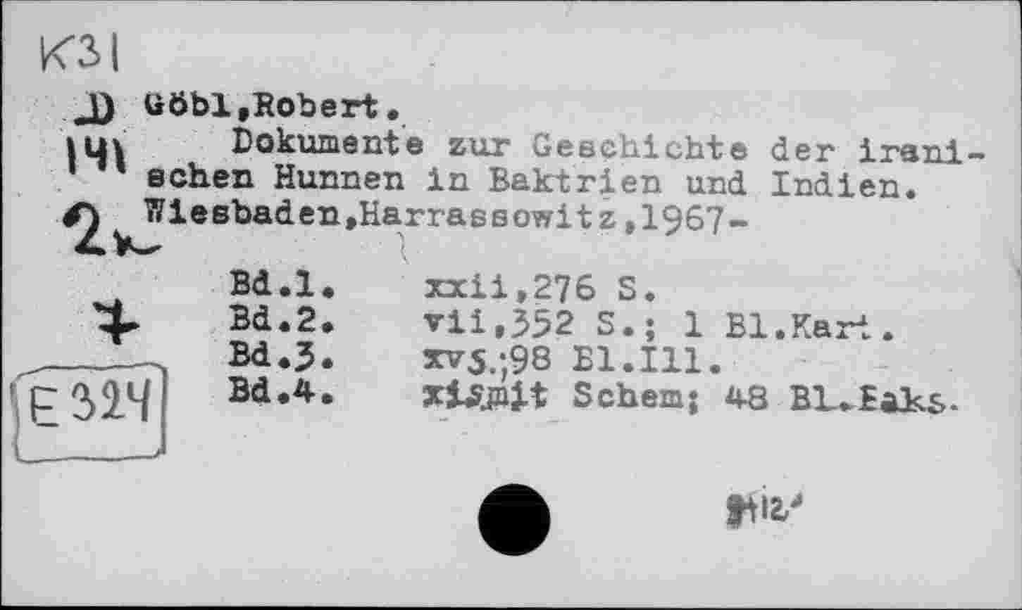 ﻿КЗ I
ööbl,Robert.
Dokumente zur Geschichte der iranischen Hunnen in Baktrien und Indien.
Bd.l
Bd.2
Bd.J
Bd.4
141
/^^Wiesbaden »Harra s є owi t z,1967-
xxii,276 S.
vii,352 S.; 1 Bl.Kart.
XV3.;98 Bl.Ill.
ШШ S ehern J 48 BL.faKs-
